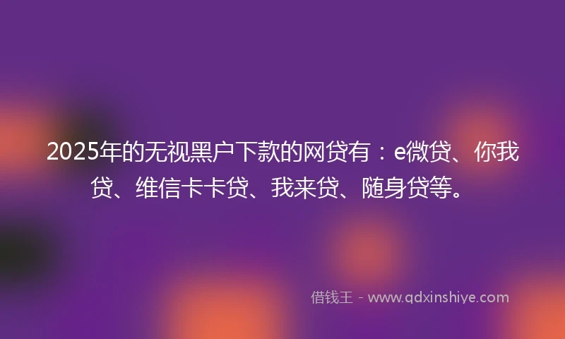 2025年的无视黑户下款的网贷有：e微贷、你我贷、维信卡卡贷、我来贷、随身贷等。