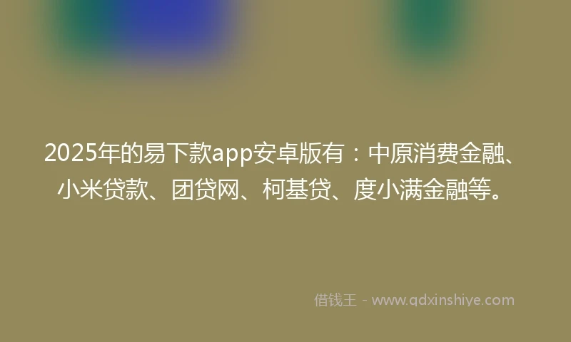 2025年的易下款app安卓版有：中原消费金融、小米贷款、团贷网、柯基贷、度小满金融等。