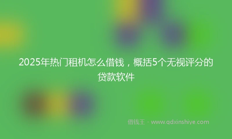 2025年热门租机怎么借钱，概括5个无视评分的贷款软件