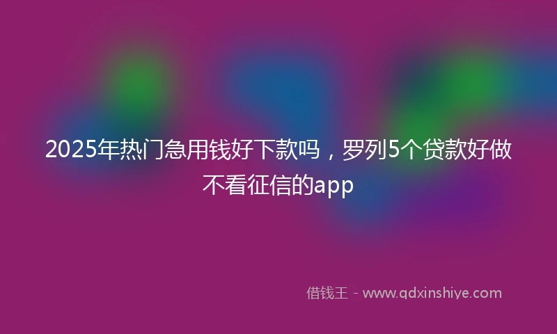 2025年热门急用钱好下款吗，罗列5个贷款好做不看征信的app