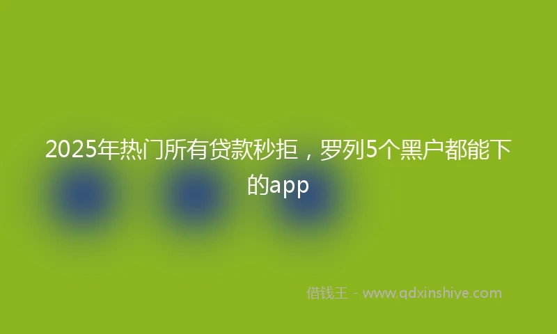 2025年热门所有贷款秒拒，罗列5个黑户都能下的app