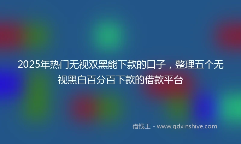 2025年热门无视双黑能下款的口子，整理五个无视黑白百分百下款的借款平台
