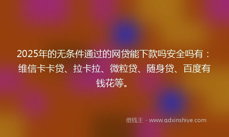 2025年的无条件通过的网贷能下款吗安全吗有：维信卡卡贷、拉卡拉、微粒贷、随身贷、百度有钱花等。