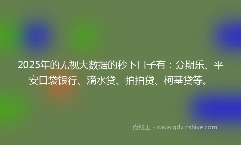 2025年的无视大数据的秒下口子有：分期乐、平安口袋银行、滴水贷、拍拍贷、柯基贷等。