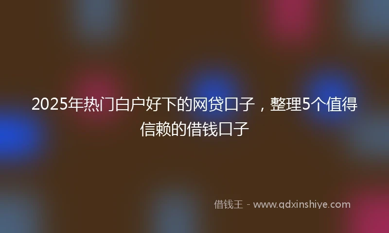 2025年热门白户好下的网贷口子，整理5个值得信赖的借钱口子