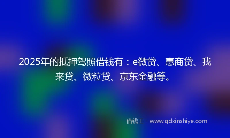 2025年的抵押驾照借钱有：e微贷、惠商贷、我来贷、微粒贷、京东金融等。
