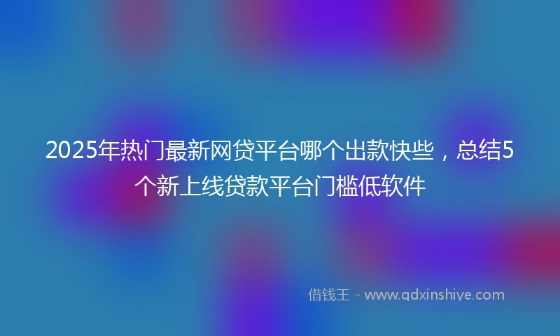 2025年热门最新网贷平台哪个出款快些，总结5个新上线贷款平台门槛低软件