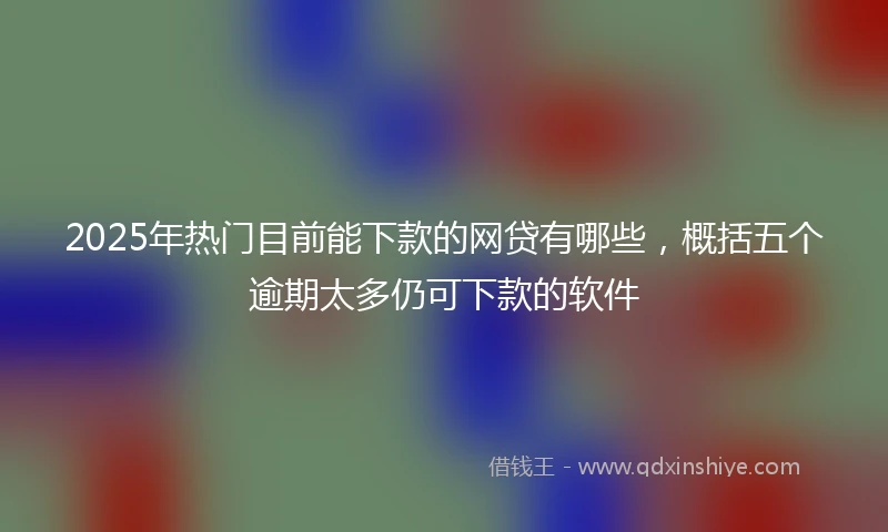 2025年热门目前能下款的网贷有哪些，概括五个逾期太多仍可下款的软件