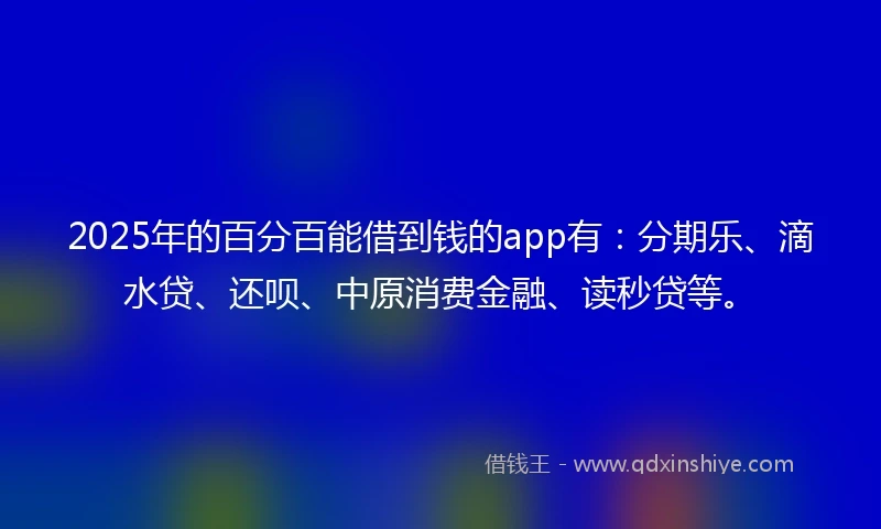 2025年的百分百能借到钱的app有：分期乐、滴水贷、还呗、中原消费金融、读秒贷等。