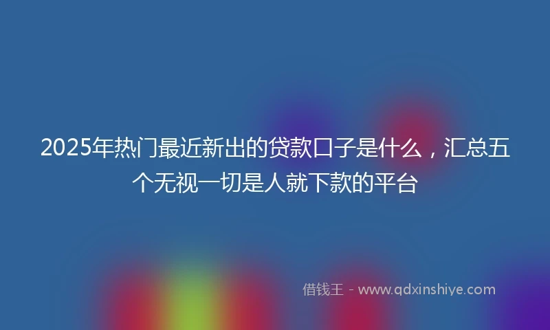 2025年热门最近新出的贷款口子是什么，汇总五个无视一切是人就下款的平台