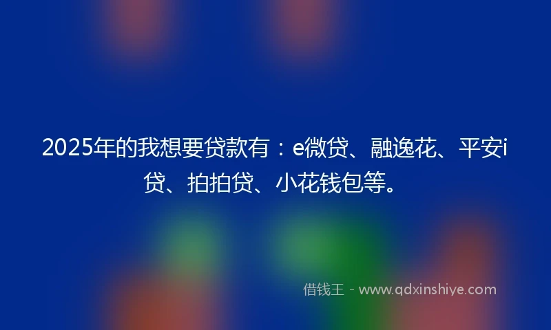 2025年的我想要贷款有：e微贷、融逸花、平安i贷、拍拍贷、小花钱包等。