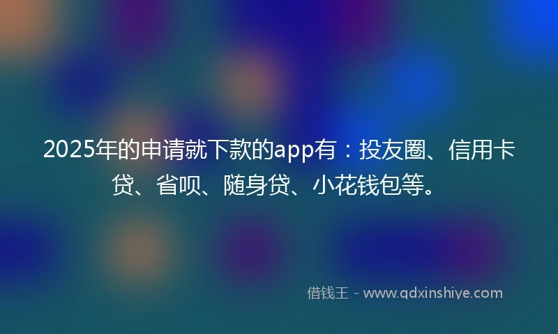 2025年的申请就下款的app有：投友圈、信用卡贷、省呗、随身贷、小花钱包等。