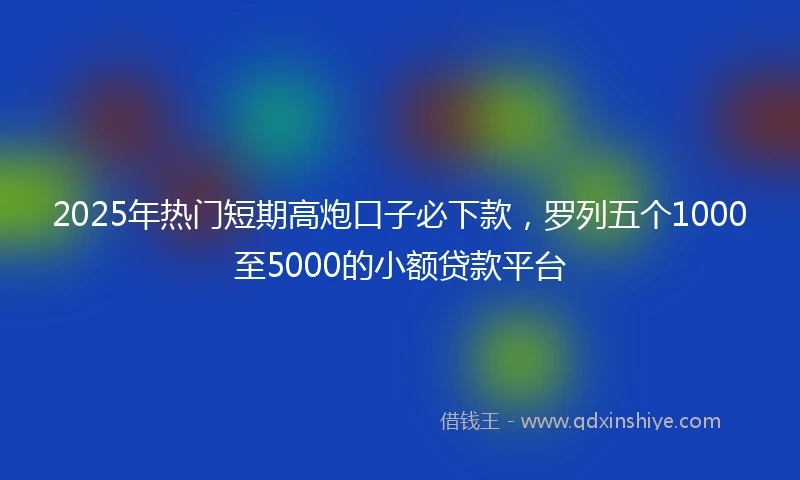 2025年热门短期高炮口子必下款，罗列五个1000至5000的小额贷款平台