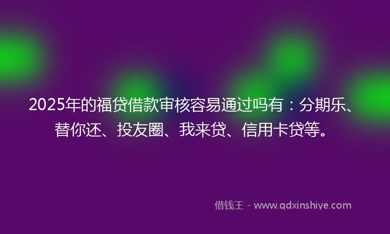 2025年的福贷借款审核容易通过吗有：分期乐、替你还、投友圈、我来贷、信用卡贷等。