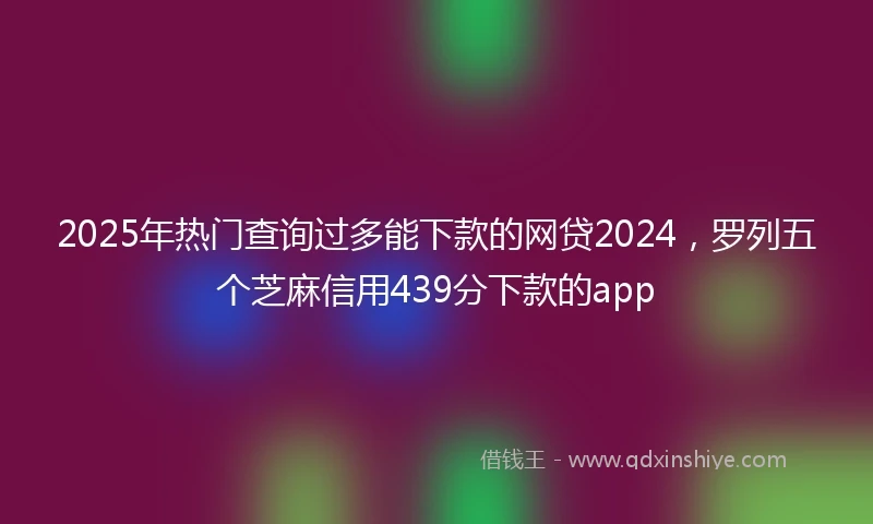 2025年热门查询过多能下款的网贷2024，罗列五个芝麻信用439分下款的app