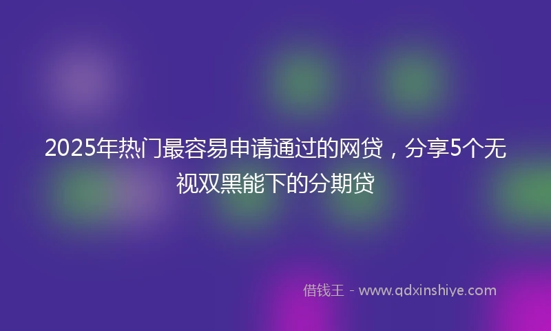 2025年热门最容易申请通过的网贷，分享5个无视双黑能下的分期贷