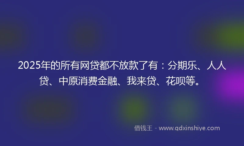 2025年的所有网贷都不放款了有：分期乐、人人贷、中原消费金融、我来贷、花呗等。