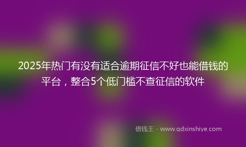 2025年热门有没有适合逾期征信不好也能借钱的平台，整合5个低门槛不查征信的软件