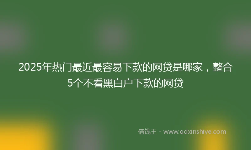 2025年热门最近最容易下款的网贷是哪家，整合5个不看黑白户下款的网贷