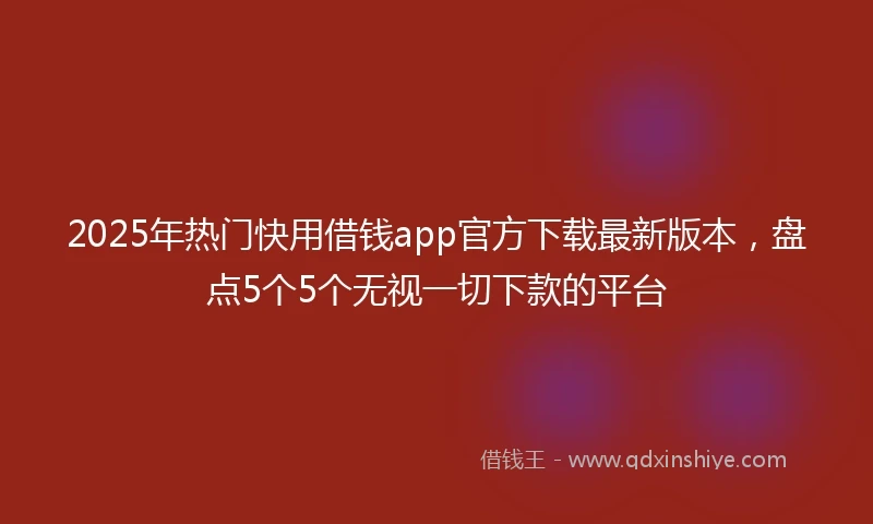2025年热门快用借钱app官方下载最新版本，盘点5个5个无视一切下款的平台