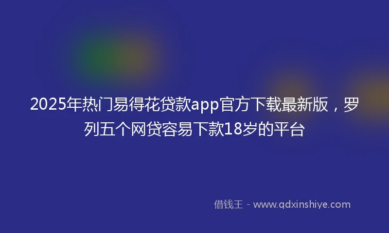 2025年热门易得花贷款app官方下载最新版，罗列五个网贷容易下款18岁的平台