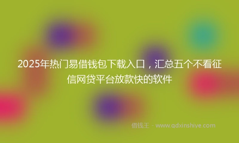 2025年热门易借钱包下载入口，汇总五个不看征信网贷平台放款快的软件