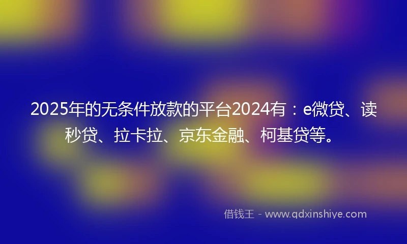 2025年的无条件放款的平台2024有：e微贷、读秒贷、拉卡拉、京东金融、柯基贷等。