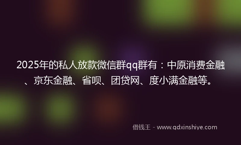 2025年的私人放款微信群qq群有：中原消费金融、京东金融、省呗、团贷网、度小满金融等。