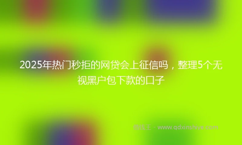 2025年热门秒拒的网贷会上征信吗，整理5个无视黑户包下款的口子