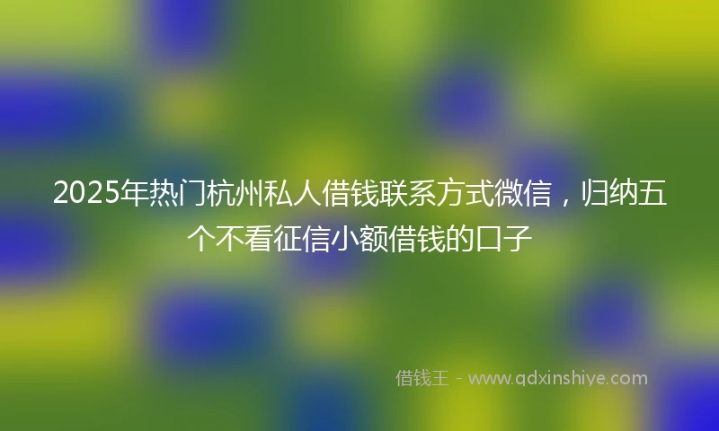 2025年热门杭州私人借钱联系方式微信，归纳五个不看征信小额借钱的口子
