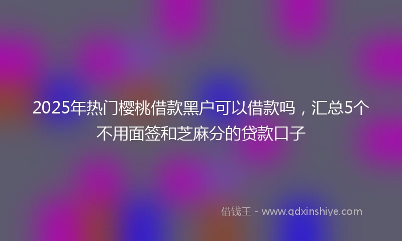 2025年热门樱桃借款黑户可以借款吗，汇总5个不用面签和芝麻分的贷款口子