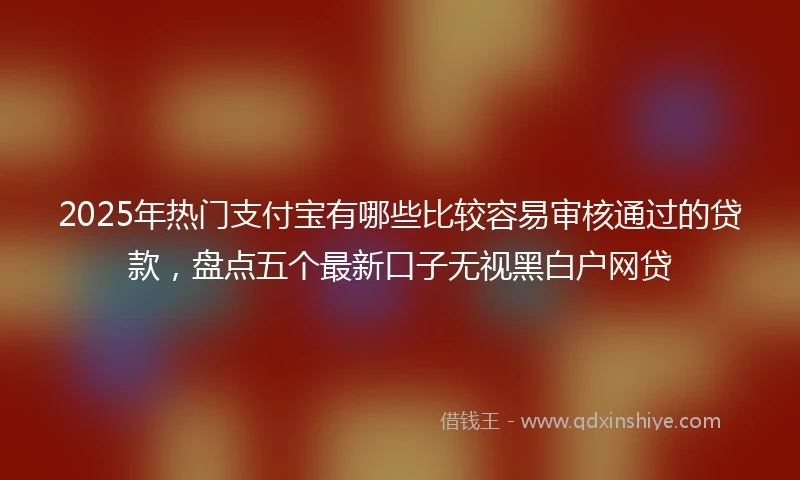 2025年热门支付宝有哪些比较容易审核通过的贷款，盘点五个最新口子无视黑白户网贷