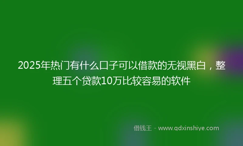 2025年热门有什么口子可以借款的无视黑白，整理五个贷款10万比较容易的软件