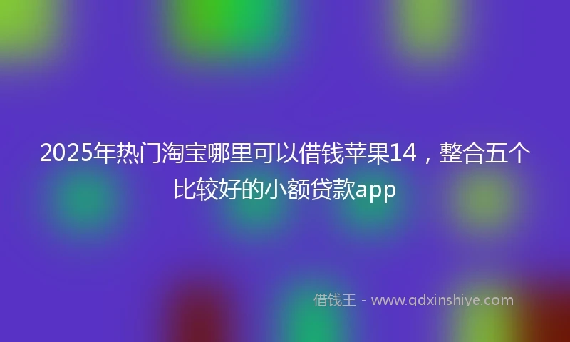 2025年热门淘宝哪里可以借钱苹果14，整合五个比较好的小额贷款app