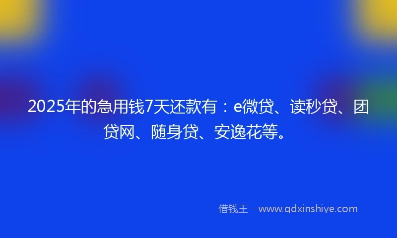 2025年的急用钱7天还款有：e微贷、读秒贷、团贷网、随身贷、安逸花等。
