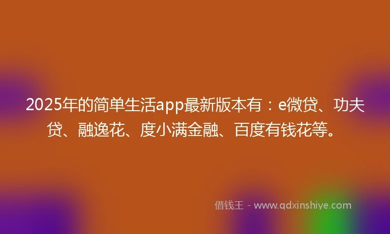 2025年的简单生活app最新版本有：e微贷、功夫贷、融逸花、度小满金融、百度有钱花等。