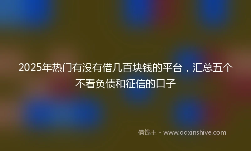2025年热门有没有借几百块钱的平台，汇总五个不看负债和征信的口子