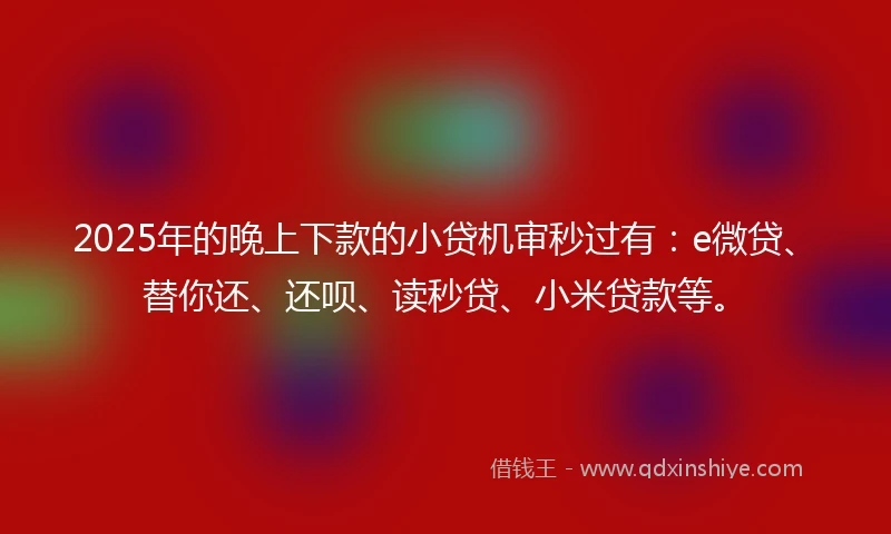 2025年的晚上下款的小贷机审秒过有：e微贷、替你还、还呗、读秒贷、小米贷款等。