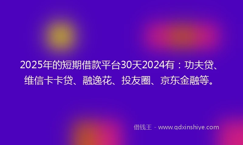 2025年的短期借款平台30天2024有：功夫贷、维信卡卡贷、融逸花、投友圈、京东金融等。