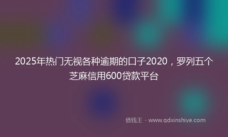 2025年热门无视各种逾期的口子2020，罗列五个芝麻信用600贷款平台