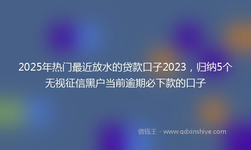 2025年热门最近放水的贷款口子2023，归纳5个无视征信黑户当前逾期必下款的口子