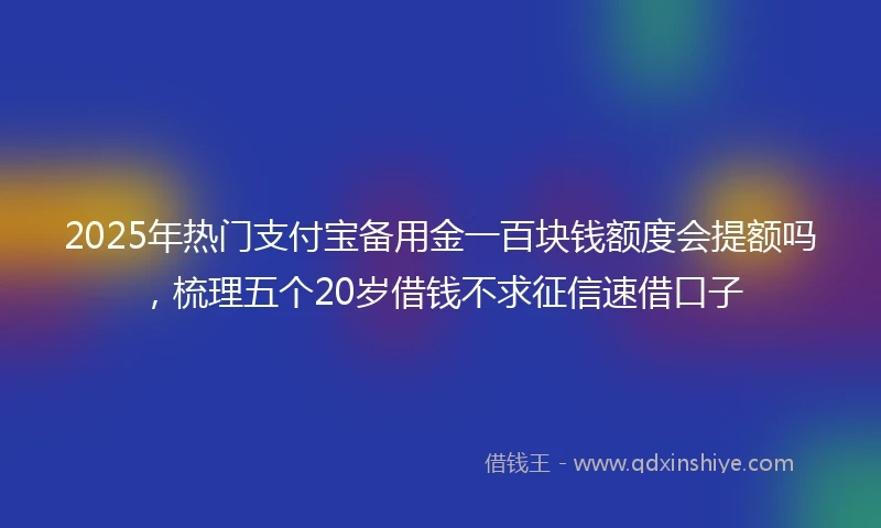 2025年热门支付宝备用金一百块钱额度会提额吗，梳理五个20岁借钱不求征信速借口子