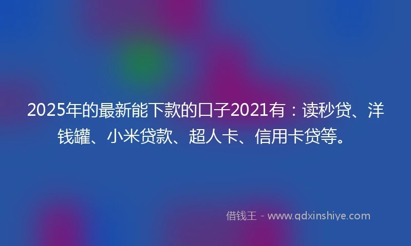 2025年的最新能下款的口子2021有：读秒贷、洋钱罐、小米贷款、超人卡、信用卡贷等。