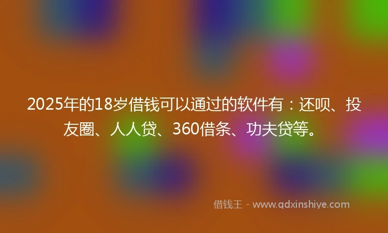 2025年的18岁借钱可以通过的软件有：还呗、投友圈、人人贷、360借条、功夫贷等。
