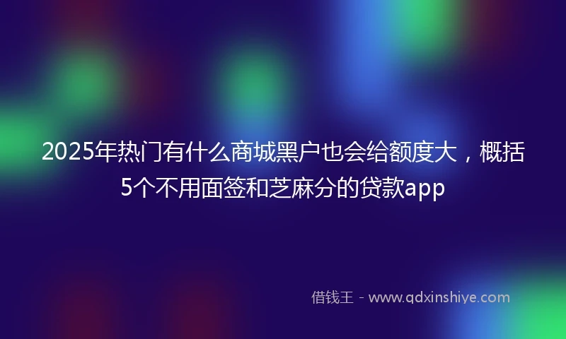 2025年热门有什么商城黑户也会给额度大，概括5个不用面签和芝麻分的贷款app