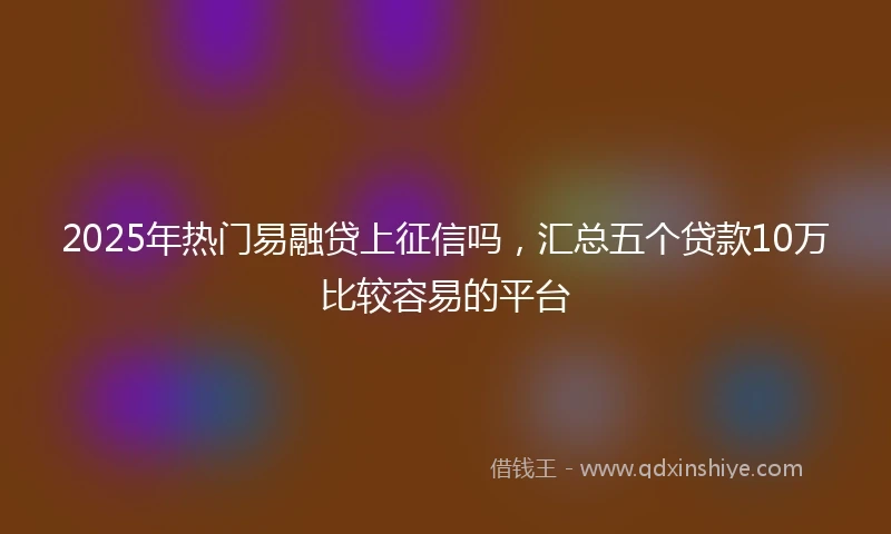 2025年热门易融贷上征信吗，汇总五个贷款10万比较容易的平台