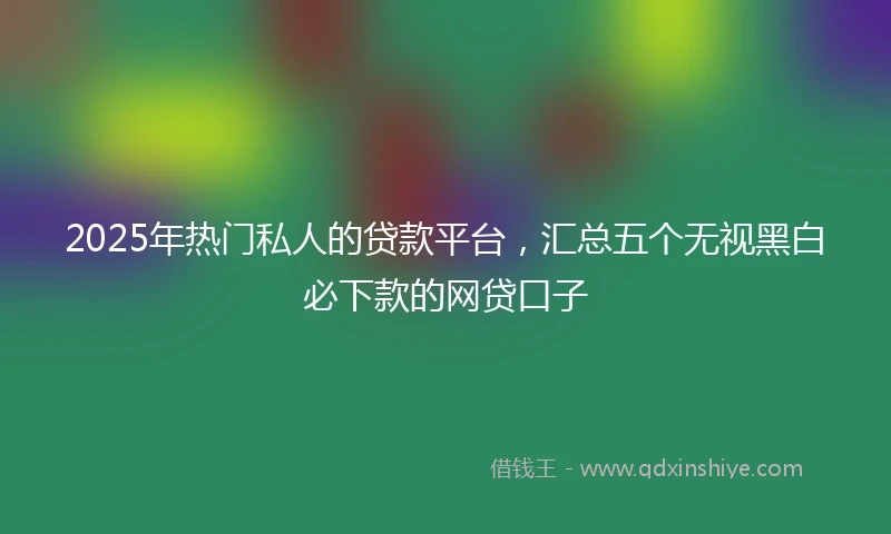 2025年热门私人的贷款平台,汇总五个无视黑白必下款的网贷口子