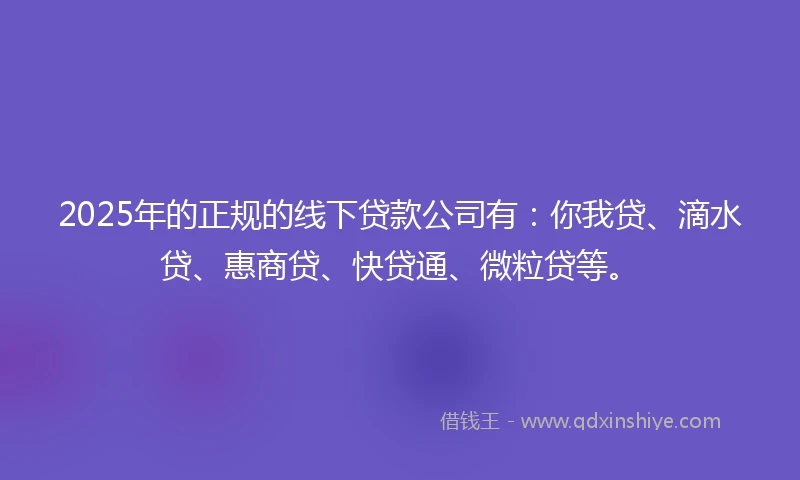 2025年的正规的线下贷款公司有：你我贷、滴水贷、惠商贷、快贷通、微粒贷等。