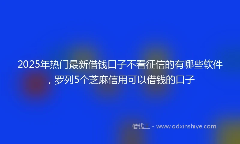 2025年热门最新借钱口子不看征信的有哪些软件，罗列5个芝麻信用可以借钱的口子