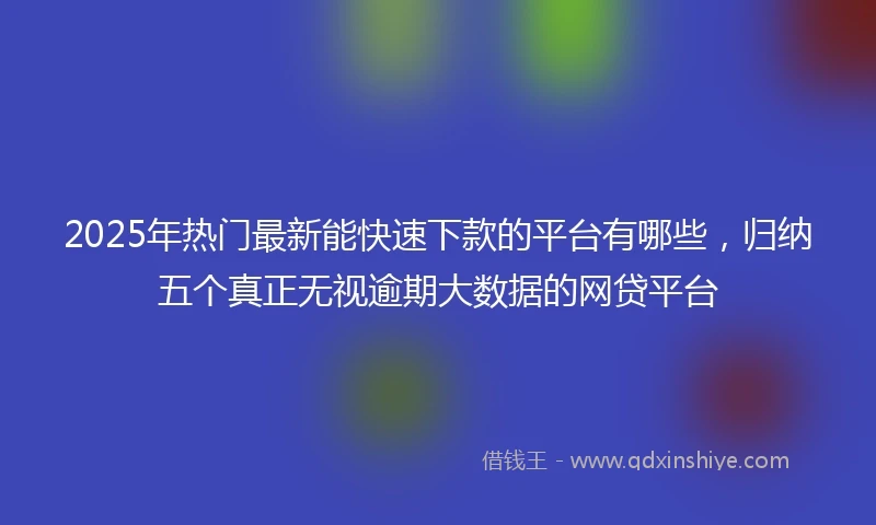 2025年热门最新能快速下款的平台有哪些，归纳五个真正无视逾期大数据的网贷平台